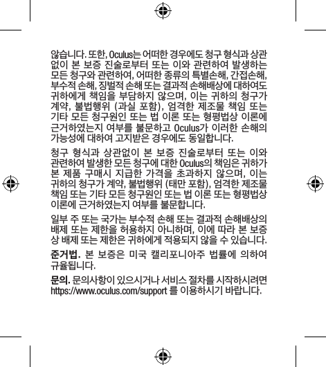 않습니다. 또한, Oculus는 어떠한 경우에도 청구 형식과 상관 없이 본 보증 진술로부터 또는 이와 관련하여 발생하는 모든 청구와 관련하여, 어떠한 종류의 특별손해, 간접손해, 부수적 손해, 징벌적 손해 또는 결과적 손해배상에 대하여도 귀하에게 책임을 부담하지 않으며, 이는 귀하의 청구가 계약, 불법행위 (과실 포함), 엄격한 제조물 책임 또는 기타 모든 청구원인 또는 법 이론 또는 형평법상 이론에 근거하였는지 여부를 불문하고 Oculus가 이러한 손해의 가능성에 대하여 고지받은 경우에도 동일합니다.청구 형식과 상관없이 본 보증  진술로부터  또는  이와 관련하여 발생한 모든 청구에 대한 Oculus의 책임은 귀하가 본 제품 구매시 지급한 가격을 초과하지 않으며, 이는 귀하의 청구가 계약, 불법행위 (태만 포함), 엄격한 제조물 책임 또는 기타 모든 청구원인 또는 법 이론 또는 형평법상 이론에 근거하였는지 여부를 불문합니다.일부 주 또는 국가는 부수적 손해 또는 결과적 손해배상의 배제 또는 제한을 허용하지 아니하며, 이에 따라 본 보증 상 배제 또는 제한은 귀하에게 적용되지 않을 수 있습니다.준거법. 본 보증은 미국 캘리포니아주 법률에  의하여 규율됩니다.문의. 문의사항이 있으시거나 서비스 절차를 시작하시려면 https://www.oculus.com/support 를 이용하시기 바랍니다.