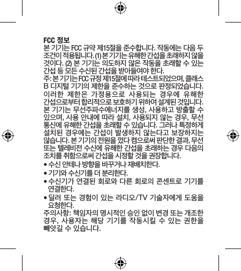 FCC 정보 본 기기는 FCC 규약 제15절을 준수합니다. 작동에는 다음 두 조건이 적용됩니다. (1) 본 기기는 유해한 간섭을 초래하지 않을 것이다. (2) 본 기기는 의도하지 않은 작동을 초래할 수 있는 간섭 등 모든 수신된 간섭을 받아들여야 한다. 주: 본 기기는 FCC 규정 제15절에 따라 테스트되었으며, 클래스 B 디지털 기기의 제한을 준수하는 것으로 판정되었습니다. 이러한  제한은  가정용으로  사용되는  경우에  유해한 간섭으로부터 합리적으로 보호하기 위하여 설계된 것입니다. 본 기기는 무선주파수에너지를 생성, 사용하고 방출할 수 있으며, 사용 안내에 따라 설치, 사용되지 않는 경우, 무선 통신에 유해한 간섭을 초래할 수 있습니다. 그러나 특정하게 설치된 경우에는 간섭이 발생하지 않는다고 보장하지는 않습니다. 본 기기의 전원을 껐다 켬으로써 판단한 결과, 무선 또는 텔레비전 수신에 유해한 간섭을 초래하는 경우 다음의 조치를 취함으로써 간섭을 시정할 것을 권장합니다. • 수신 안테나 방향을 바꾸거나 재배치한다.• 기기와 수신기를 더 분리한다. • 수신기가 연결된 회로와 다른 회로의 콘센트로 기기를 연결한다.• 딜러 또는 경험이 있는 라디오/TV 기술자에게 도움을 요청한다.주의사항: 책임자의 명시적인 승인 없이 변경 또는 개조한 경우, 사용자는 해당 기기를 작동시킬 수 있는 권한을 빼앗길 수 있습니다.