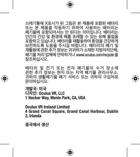 쓰레기통에 X표시가 된 그림은 본 제품에 포함된 배터리 또는  본  제품을  작동하기  위하여  사용하는  배터리는 폐기물에 포함되어서는 안 된다는 의미입니다. 배터리는 인간의 건강 및 환경에 해를 초래할 수 있는 유해 물질을 포함하고 있습니다. 배터리를 재활용하여 환경을 건강하게 보전하도록 도움을 주시길 바랍니다. 배터리의 폐기 및 재활용에 관한 추가 정보는 귀귀하가 소재한 지방자치단체, 폐기물 처리 업체에 연락하거나 www.oculus.com/recycle 을 참조하십시오.배터리  및  전기  또는  전자  폐기물의  수거  장소에 관한 추가 정보는 현지 또는 지역 폐기물 관리사무소, 귀하의 생활폐기물 폐기 서비스 또는 귀하의 구입처로 문의하십시오.개발국: 미국디자인: Oculus VR, LLC1 Hacker Way, Menlo Park, CA, USAOculus VR Ireland Limited4 Grand Canal Square, Grand Canal Harbour, Dublin 2, Irlanda중국에서 생산