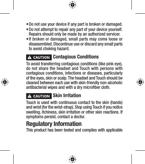 • Do not use your device if any part is broken or damaged.• Do not attempt to repair any part of your device yourself. Repairs should only be made by an authorized servicer.• If broken or damaged, small parts may come loose or disassembled. Discontinue use or discard any small parts to avoid choking hazard. Contagious ConditionsTo avoid transferring contagious conditions (like pink eye), do not share the headset and Touch with persons with contagious conditions, infections or diseases, particularly of the eyes, skin or scalp. The headset and Touch should be cleaned between each use with skin-friendly non-alcoholic antibacterial wipes and with a dry microﬁber cloth. Skin IrritationTouch is used with continuous contact to the skin (hands) and wrist (for the wrist-strap). Stop using Touch if you notice swelling, itchiness, skin irritation or other skin reactions. If symptoms persist, contact a doctor.Regulatory InformationThis product has been tested and complies with applicable 