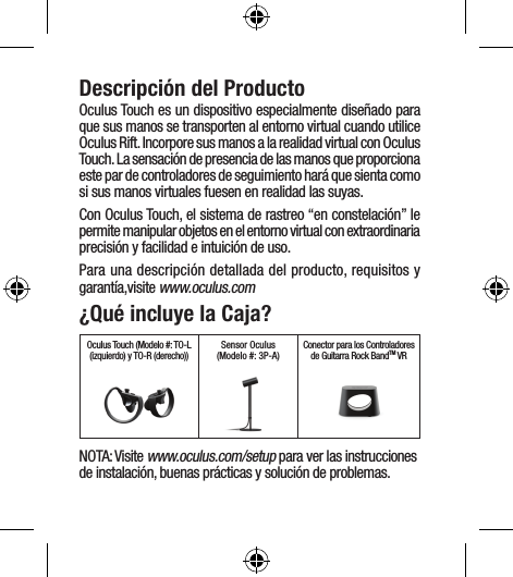 Descripción del ProductoOculus Touch es un dispositivo especialmente diseñado para que sus manos se transporten al entorno virtual cuando utilice Oculus Rift. Incorpore sus manos a la realidad virtual con Oculus Touch. La sensación de presencia de las manos que proporciona este par de controladores de seguimiento hará que sienta como si sus manos virtuales fuesen en realidad las suyas.Con Oculus Touch, el sistema de rastreo “en constelación” le permite manipular objetos en el entorno virtual con extraordinaria precisión y facilidad e intuición de uso. Para una descripción detallada del producto, requisitos y garantía,visite www.oculus.com¿Qué incluye la Caja?Oculus Touch (Modelo #: TO-L (izquierdo) y TO-R (derecho)) Sensor Oculus(Modelo #: 3P-A)  Conector para los Controladores de Guitarra Rock BandTM VRNOTA: Visite www.oculus.com/setup para ver las instrucciones de instalación, buenas prácticas y solución de problemas.