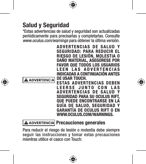 Salud y Seguridad*Estas advertencias de salud y seguridad son actualizadas periódicamente para precisarlas y completarlas. Consulte www.oculus.com/warnings para obtener la última versión.ADVERTENCIAS DE SALUD Y SEGURIDAD: PARA REDUCIR EL RIESGO DE LESIÓN, MOLESTIA O DAÑO MATERIAL, ASEGÚRESE POR FAVOR QUE TODOS LOS USUARIOS LEEN LAS ADVERTENCIAS INDICADAS A CONTINUACIÓN ANTES DE USAR TOUCH.ESTAS ADVERTENCIAS DEBEN LEERSE JUNTO CON LAS ADVERTENCIAS DE SALUD Y SEGURIDAD PARA SU OCULUS RIFT, QUE PUEDE ENCONTRARSE EN LA GUÍA DE SALUD, SEGURIDAD Y GARANTÍA DE OCULUS RIFT O EN WWW.OCULUS.COM/WARNINGS. Precauciones generales Para reducir el riesgo de lesión o molestia debe siempre seguir las instrucciones y tomar estas precauciones mientras utilice el casco con Touch:
