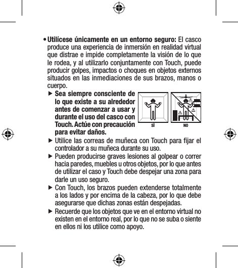 • Utilícese únicamente en un entorno seguro: El casco produce una experiencia de inmersión en realidad virtual que distrae e impide completamente la visión de lo que le rodea, y al utilizarlo conjuntamente con Touch, puede producir golpes, impactos o choques en objetos externos situados en las inmediaciones de sus brazos, manos o cuerpo. fSea siempre consciente de lo que existe a su alrededor antes de comenzar a usar y durante el uso del casco con Touch. Actúe con precaución para evitar daños. fUtilice las correas de muñeca con Touch para ﬁjar el controlador a su muñeca durante su uso. fPueden producirse graves lesiones al golpear o correr hacia paredes, muebles u otros objetos, por lo que antes de utilizar el caso y Touch debe despejar una zona para darle un uso seguro. fCon Touch, los brazos pueden extenderse totalmente a los lados y por encima de la cabeza, por lo que debe asegurarse que dichas zonas están despejadas.  fRecuerde que los objetos que ve en el entorno virtual no existen en el entorno real, por lo que no se suba o siente en ellos ni los utilice como apoyo.NOSÌ