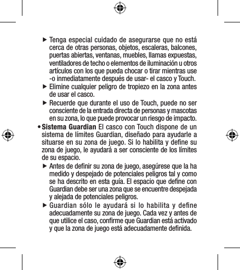  fTenga especial cuidado de asegurarse que no está cerca de otras personas, objetos, escaleras, balcones, puertas abiertas, ventanas, muebles, llamas expuestas, ventiladores de techo o elementos de iluminación u otros artículos con los que pueda chocar o tirar mientras use -o inmediatamente después de usar- el casco y Touch.   fElimine cualquier peligro de tropiezo en la zona antes de usar el casco.  fRecuerde que durante el uso de Touch, puede no ser consciente de la entrada directa de personas y mascotas en su zona, lo que puede provocar un riesgo de impacto.• Sistema Guardian El casco con Touch dispone de un sistema de límites Guardian, diseñado para ayudarle a situarse en su zona de juego. Si lo habilita y deﬁne su zona de juego, le ayudará a ser consciente de los límites de su espacio. fAntes de deﬁnir su zona de juego, asegúrese que la ha medido y despejado de potenciales peligros tal y como se ha descrito en esta guía. El espacio que deﬁne con Guardian debe ser una zona que se encuentre despejada y alejada de potenciales peligros. fGuardian sólo le ayudará si lo habilita y deﬁne adecuadamente su zona de juego. Cada vez y antes de que utilice el caso, conﬁrme que Guardian está activado y que la zona de juego está adecuadamente deﬁnida.