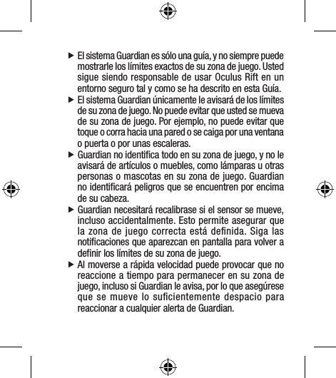  fEl sistema Guardian es sólo una guía, y no siempre puede mostrarle los límites exactos de su zona de juego. Usted sigue siendo responsable de usar Oculus Rift en un entorno seguro tal y como se ha descrito en esta Guía. fEl sistema Guardian únicamente le avisará de los límites de su zona de juego. No puede evitar que usted se mueva de su zona de juego. Por ejemplo, no puede evitar que toque o corra hacia una pared o se caiga por una ventana o puerta o por unas escaleras. fGuardian no identiﬁca todo en su zona de juego, y no le avisará de artículos o muebles, como lámparas u otras personas o mascotas en su zona de juego. Guardian no identiﬁcará peligros que se encuentren por encima de su cabeza. fGuardian necesitará recalibrase si el sensor se mueve, incluso accidentalmente. Esto permite asegurar que la zona de juego correcta está deﬁnida. Siga las notiﬁcaciones que aparezcan en pantalla para volver a deﬁnir los límites de su zona de juego. fAl moverse a rápida velocidad puede provocar que no reaccione a tiempo para permanecer en su zona de juego, incluso si Guardian le avisa, por lo que asegúrese que se mueve lo suﬁcientemente despacio para reaccionar a cualquier alerta de Guardian.