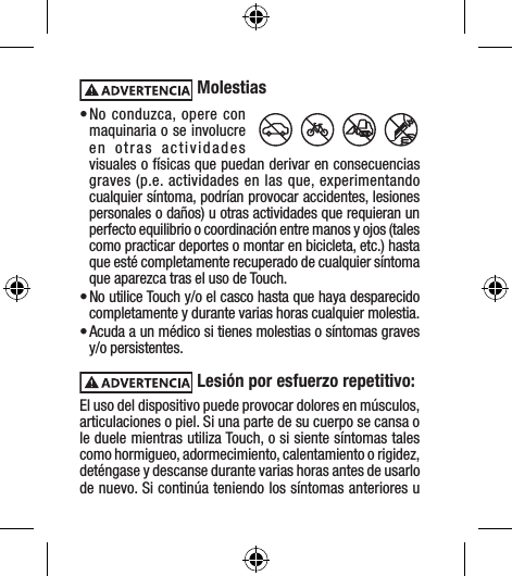  Molestias• No conduzca, opere con maquinaria o se involucre en otras actividades visuales o físicas que puedan derivar en consecuencias graves (p.e. actividades en las que, experimentando cualquier síntoma, podrían provocar accidentes, lesiones personales o daños) u otras actividades que requieran un perfecto equilibrio o coordinación entre manos y ojos (tales como practicar deportes o montar en bicicleta, etc.) hasta que esté completamente recuperado de cualquier síntoma que aparezca tras el uso de Touch.• No utilice Touch y/o el casco hasta que haya desparecido completamente y durante varias horas cualquier molestia.• Acuda a un médico si tienes molestias o síntomas graves y/o persistentes. Lesión por esfuerzo repetitivo: El uso del dispositivo puede provocar dolores en músculos, articulaciones o piel. Si una parte de su cuerpo se cansa o le duele mientras utiliza Touch, o si siente síntomas tales como hormigueo, adormecimiento, calentamiento o rigidez, deténgase y descanse durante varias horas antes de usarlo de nuevo. Si continúa teniendo los síntomas anteriores u 