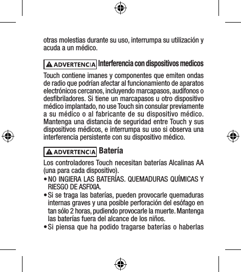 otras molestias durante su uso, interrumpa su utilización y acuda a un médico.  Interferencia con dispositivos medicosTouch contiene imanes y componentes que emiten ondas de radio que podrían afectar al funcionamiento de aparatos electrónicos cercanos, incluyendo marcapasos, audífonos o desﬁbriladores. Si tiene un marcapasos u otro dispositivo médico implantado, no use Touch sin consular previamente a su médico o al fabricante de su dispositivo médico. Mantenga una distancia de seguridad entre Touch y sus dispositivos médicos, e interrumpa su uso si observa una interferencia persistente con su dispositivo médico. BateríaLos controladores Touch necesitan baterías Alcalinas AA (una para cada dispositivo).• NO INGIERA LAS BATERÍAS. QUEMADURAS QUÍMICAS Y RIESGO DE ASFIXIA. • Si se traga las baterías, pueden provocarle quemaduras internas graves y una posible perforación del esófago en tan sólo 2 horas, pudiendo provocarle la muerte. Mantenga las baterías fuera del alcance de los niños.• Si piensa que ha podido tragarse baterías o haberlas 