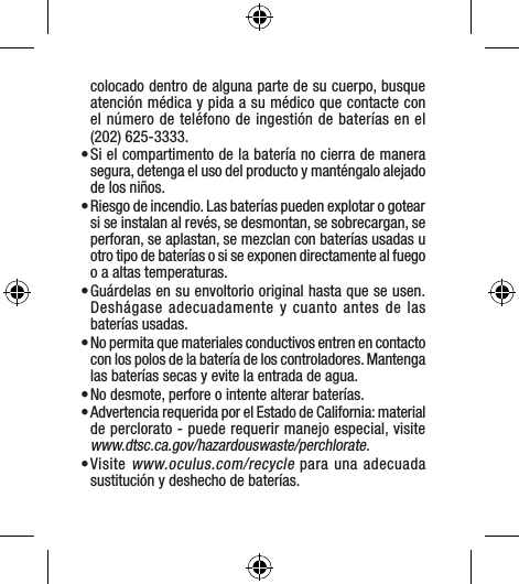 colocado dentro de alguna parte de su cuerpo, busque atención médica y pida a su médico que contacte con el número de teléfono de ingestión de baterías en el (202) 625-3333. • Si el compartimento de la batería no cierra de manera segura, detenga el uso del producto y manténgalo alejado de los niños.  • Riesgo de incendio. Las baterías pueden explotar o gotear si se instalan al revés, se desmontan, se sobrecargan, se perforan, se aplastan, se mezclan con baterías usadas u otro tipo de baterías o si se exponen directamente al fuego o a altas temperaturas.• Guárdelas en su envoltorio original hasta que se usen. Deshágase adecuadamente y cuanto antes de las  baterías usadas. • No permita que materiales conductivos entren en contacto con los polos de la batería de los controladores. Mantenga las baterías secas y evite la entrada de agua. • No desmote, perfore o intente alterar baterías. • Advertencia requerida por el Estado de California: material de perclorato - puede requerir manejo especial, visite www.dtsc.ca.gov/hazardouswaste/perchlorate.• Visite www.oculus.com/recycle para una adecuada sustitución y deshecho de baterías.