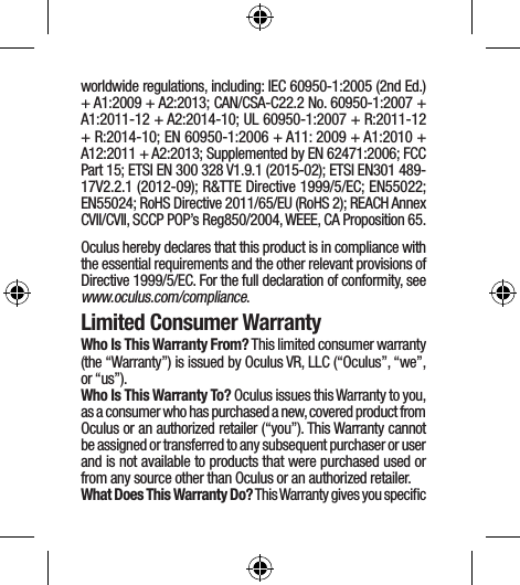 worldwide regulations, including: IEC 60950-1:2005 (2nd Ed.) + A1:2009 + A2:2013; CAN/CSA-C22.2 No. 60950-1:2007 + A1:2011-12 + A2:2014-10; UL 60950-1:2007 + R:2011-12 + R:2014-10; EN 60950-1:2006 + A11: 2009 + A1:2010 + A12:2011 + A2:2013; Supplemented by EN 62471:2006; FCC Part 15; ETSI EN 300 328 V1.9.1 (2015-02); ETSI EN301 489-17V2.2.1 (2012-09); R&amp;TTE Directive 1999/5/EC; EN55022; EN55024; RoHS Directive 2011/65/EU (RoHS 2); REACH Annex CVII/CVII, SCCP POP’s Reg850/2004, WEEE, CA Proposition 65.Oculus hereby declares that this product is in compliance with the essential requirements and the other relevant provisions of Directive 1999/5/EC. For the full declaration of conformity, see www.oculus.com/compliance.Limited Consumer WarrantyWho Is This Warranty From? This limited consumer warranty (the “Warranty”) is issued by Oculus VR, LLC (“Oculus”, “we”, or “us”). Who Is This Warranty To? Oculus issues this Warranty to you, as a consumer who has purchased a new, covered product from Oculus or an authorized retailer (“you”). This Warranty cannot be assigned or transferred to any subsequent purchaser or user and is not available to products that were purchased used or from any source other than Oculus or an authorized retailer.What Does This Warranty Do? This Warranty gives you speciﬁc 
