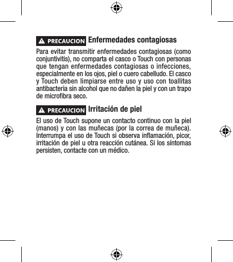  Enfermedades contagiosasPara evitar transmitir enfermedades contagiosas (como conjuntivitis), no comparta el casco o Touch con personas que tengan enfermedades contagiosas o infecciones, especialmente en los ojos, piel o cuero cabelludo. El casco y Touch deben limpiarse entre uso y uso con toallitas antibacteria sin alcohol que no dañen la piel y con un trapo de microﬁbra seco. Irritación de pielEl uso de Touch supone un contacto continuo con la piel (manos) y con las muñecas (por la correa de muñeca). Interrumpa el uso de Touch si observa inﬂamación, picor, irritación de piel u otra reacción cutánea. Si los síntomas persisten, contacte con un médico.