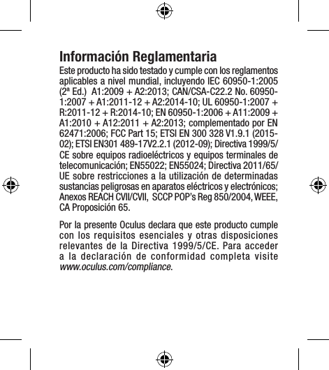 Información ReglamentariaEste producto ha sido testado y cumple con los reglamentos aplicables a nivel mundial, incluyendo IEC 60950-1:2005 (2ª Ed.)  A1:2009 + A2:2013; CAN/CSA-C22.2 No. 60950-1:2007 + A1:2011-12 + A2:2014-10; UL 60950-1:2007 + R:2011-12 + R:2014-10; EN 60950-1:2006 + A11:2009 + A1:2010 + A12:2011 + A2:2013; complementado por EN 62471:2006; FCC Part 15; ETSI EN 300 328 V1.9.1 (2015-02); ETSI EN301 489-17V2.2.1 (2012-09); Directiva 1999/5/CE sobre equipos radioeléctricos y equipos terminales de telecomunicación; EN55022; EN55024; Directiva 2011/65/UE sobre restricciones a la utilización de determinadas sustancias peligrosas en aparatos eléctricos y electrónicos; Anexos REACH CVII/CVII,  SCCP POP’s Reg 850/2004, WEEE, CA Proposición 65.Por la presente Oculus declara que este producto cumple con los requisitos esenciales y otras disposiciones relevantes de la Directiva 1999/5/CE. Para acceder a la declaración de conformidad completa visite  www.oculus.com/compliance.