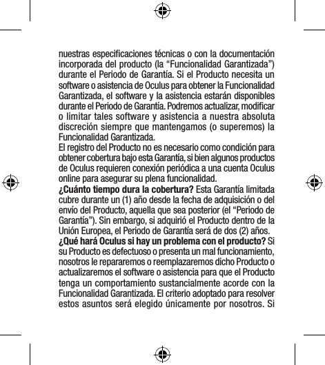 nuestras especiﬁcaciones técnicas o con la documentación incorporada del producto (la “Funcionalidad Garantizada”) durante el Periodo de Garantía. Si el Producto necesita un software o asistencia de Oculus para obtener la Funcionalidad Garantizada, el software y la asistencia estarán disponibles durante el Periodo de Garantía. Podremos actualizar, modiﬁcar o limitar tales software y asistencia a nuestra absoluta discreción siempre que mantengamos (o superemos) la Funcionalidad Garantizada.El registro del Producto no es necesario como condición para obtener cobertura bajo esta Garantía, si bien algunos productos de Oculus requieren conexión periódica a una cuenta Oculus online para asegurar su plena funcionalidad.¿Cuánto tiempo dura la cobertura? Esta Garantía limitada cubre durante un (1) año desde la fecha de adquisición o del envío del Producto, aquella que sea posterior (el “Periodo de Garantía”). Sin embargo, si adquirió el Producto dentro de la Unión Europea, el Periodo de Garantía será de dos (2) años.¿Qué hará Oculus si hay un problema con el producto? Si su Producto es defectuoso o presenta un mal funcionamiento, nosotros le repararemos o reemplazaremos dicho Producto o actualizaremos el software o asistencia para que el Producto tenga un comportamiento sustancialmente acorde con la Funcionalidad Garantizada. El criterio adoptado para resolver estos asuntos será elegido únicamente por nosotros. Si 