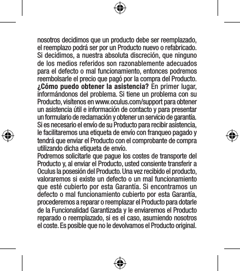 nosotros decidimos que un producto debe ser reemplazado, el reemplazo podrá ser por un Producto nuevo o refabricado. Si decidimos, a nuestra absoluta discreción, que ninguno de los medios referidos son razonablemente adecuados para el defecto o mal funcionamiento, entonces podremos reembolsarle el precio que pagó por la compra del Producto.¿Cómo puedo obtener la asistencia? En primer lugar, informándonos del problema. Si tiene un problema con su Producto, visítenos en www.oculus.com/support para obtener un asistencia útil e información de contacto y para presentar un formulario de reclamación y obtener un servicio de garantía. Si es necesario el envío de su Producto para recibir asistencia, le facilitaremos una etiqueta de envío con franqueo pagado y tendrá que enviar el Producto con el comprobante de compra utilizando dicha etiqueta de envío. Podremos solicitarle que pague los costes de transporte del Producto y, al enviar el Producto, usted consiente transferir a Oculus la posesión del Producto. Una vez recibido el producto, valoraremos si existe un defecto o un mal funcionamiento que esté cubierto por esta Garantía. Si encontramos un defecto o mal funcionamiento cubierto por esta Garantía, procederemos a reparar o reemplazar el Producto para dotarle de la Funcionalidad Garantizada y le enviaremos el Producto reparado o reemplazado, si es el caso, asumiendo nosotros el coste. Es posible que no le devolvamos el Producto original. 