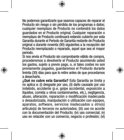 No podemos garantizarle que seamos capaces de reparar el Producto sin riesgo o sin pérdida de los programas o datos; cualquier reemplazo de Producto no contendrá los datos guardados en el Producto original. Cualquier reparación o reemplazo de Producto continuará estando cubierto por esta Garantía durante el Periodo de Garantía restante de Producto original o durante noventa (90) siguientes a la recepción del Producto reemplazado o reparado, aquel que sea el mayor periodo. Si nos envía el Producto sin comprobante válido de compra, procederemos a devolverle el Producto asumiendo usted los gastos, sujeto a previo pago, o, si tales costes no son previamente pagados, guardaremos el Producto durante treinta (30) días para que lo retire antes de que procedamos a desecharlo.¿Qué no cubre esta Garantía? Esta Garantía se limita y no aplica a: (i) desgaste por uso, (ii) daño causado por uso indebido, accidente (p.e. golpe accidental, exposición a líquidos, comida u otros contaminantes, etc.), negligencia, abuso, alteración, reparación o modiﬁcación inadecuada o desautorizada, manipulación o utilización con equipos, aparatos, software, servicios inadecuados u otro(s) artículo(s) de terceros no autorizados; (iii) uso no acorde con la documentación del Producto; (iv) uso comercial; (v) uso en relación con un comercio, negocio o profesión; (vi) 