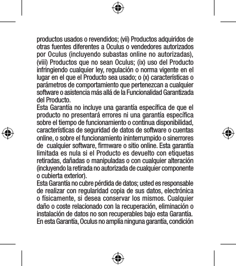 productos usados o revendidos; (vii) Productos adquiridos de otras fuentes diferentes a Oculus o vendedores autorizados por Oculus (incluyendo subastas online no autorizadas), (viii) Productos que no sean Oculus; (ix) uso del Producto infringiendo cualquier ley, regulación o norma vigente en el lugar en el que el Producto sea usado; o (x) características o parámetros de comportamiento que pertenezcan a cualquier software o asistencia más allá de la Funcionalidad Garantizada del Producto.Esta Garantía no incluye una garantía especíﬁca de que el producto no presentará errores ni una garantía especíﬁca sobre el tiempo de funcionamiento o continua disponibilidad, características de seguridad de datos de software o cuentas online, o sobre el funcionamiento ininterrumpido o sinerrores de  cualquier software, ﬁrmware o sitio online. Esta garantía limitada es nula si el Producto es devuelto con etiquetas retiradas, dañadas o manipuladas o con cualquier alteración (incluyendo la retirada no autorizada de cualquier componente o cubierta exterior).Esta Garantía no cubre pérdida de datos; usted es responsable de realizar con regularidad copia de sus datos, electrónica o físicamente, si desea conservar los mismos. Cualquier daño o coste relacionado con la recuperación, eliminación o instalación de datos no son recuperables bajo esta Garantía. En esta Garantía, Oculus no amplía ninguna garantía, condición 