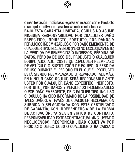 o manifestación implícitas o legales en relación con el Producto o cualquier software o asistencia online relacionada. BAJO ESTA GARANTÍA LIMITADA, OCULUS NO ASUME NINGUNA RESPONSABILIDAD POR CUALQUIER DAÑO ESPECÍFICO, INDIRECTO, FORTUITO, POR DAÑOS Y PERJUICIOS INDEMNIZABLES O POR DAÑO EMERGENTE, DE CUALQUIER TIPO, INCLUYENDO (PERO NO EXCLUSIVAMENTE) LA PÉRDIDA DE BENEFICIOS O INGRESOS, PÉRDIDA DE DATOS, PÉRDIDA DE USO DEL PRODUCTO O CUALQUIER EQUIPO ASOCIADO, COSTE DE CUALQUIER REEMPLAZO DE ARTÍCULO O SUSTITUCIÓN DE EQUIPO, O PÉRDIDA DE USO DURANTE EL PERIODO EN EL QUE EL PRODUCTO ESTÁ SIENDO REEMPLAZADO O REPARADO. ADEMÁS, EN NINGÚN CASO OCULUS SERÁ RESPONSABLE ANTE USTED POR CUALQUIER DAÑO ESPECÍFICO, INDIRECTO, FORTUITO, POR DAÑOS Y PERJUICIOS INDEMNIZABLES O POR DAÑO EMERGENTE, DE CUALQUIER TIPO, INCLUSO SI OCULUS HA SIDO INFORMADO DE LA POSIBILIDAD DE TALES DAÑOS, A TRAVÉS DE CUALQUIER RECLAMACIÓN SURGIDA O RELACIONADA CON ESTE CERTIFICADO DE GARANTÍA, CON INDEPENDENCIA DE LA FORMA DE ACTUACIÓN, YA SEA EN VIRTUD DE CONTRATO, RESPONSABILIDAD EXTRACONTRACTUAL (INCLUYENDO NEGLIGENCIA), RESPONSABILIDAD OBJETIVA POR PRODUCTO DEFECTUOSO O CUALQUIER OTRA CAUSA O 