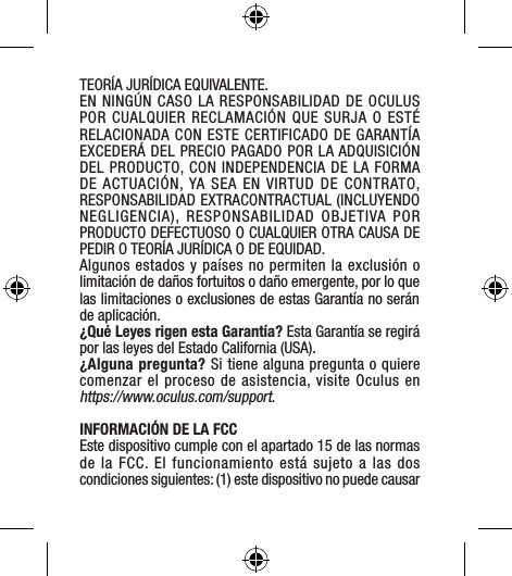 TEORÍA JURÍDICA EQUIVALENTE. EN NINGÚN CASO LA RESPONSABILIDAD DE OCULUS  POR CUALQUIER RECLAMACIÓN QUE SURJA O ESTÉ RELACIONADA CON ESTE CERTIFICADO DE GARANTÍA EXCEDERÁ DEL PRECIO PAGADO POR LA ADQUISICIÓN DEL PRODUCTO, CON INDEPENDENCIA DE LA FORMA DE ACTUACIÓN, YA SEA EN VIRTUD DE CONTRATO, RESPONSABILIDAD EXTRACONTRACTUAL (INCLUYENDO NEGLIGENCIA), RESPONSABILIDAD OBJETIVA POR PRODUCTO DEFECTUOSO O CUALQUIER OTRA CAUSA DE PEDIR O TEORÍA JURÍDICA O DE EQUIDAD.Algunos estados y países no permiten la exclusión o limitación de daños fortuitos o daño emergente, por lo que las limitaciones o exclusiones de estas Garantía no serán de aplicación.¿Qué Leyes rigen esta Garantía? Esta Garantía se regirá por las leyes del Estado California (USA). ¿Alguna pregunta? Si tiene alguna pregunta o quiere comenzar el proceso de asistencia, visite Oculus en https://www.oculus.com/support.INFORMACIÓN DE LA FCC Este dispositivo cumple con el apartado 15 de las normas de la FCC. El funcionamiento está sujeto a las dos condiciones siguientes: (1) este dispositivo no puede causar 