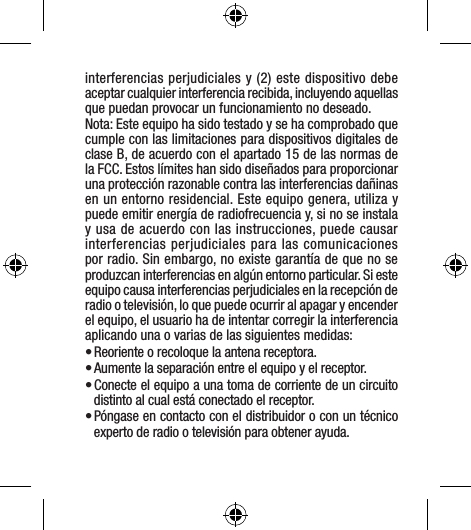 interferencias perjudiciales y (2) este dispositivo debe aceptar cualquier interferencia recibida, incluyendo aquellas que puedan provocar un funcionamiento no deseado.Nota: Este equipo ha sido testado y se ha comprobado que cumple con las limitaciones para dispositivos digitales de clase B, de acuerdo con el apartado 15 de las normas de la FCC. Estos límites han sido diseñados para proporcionar una protección razonable contra las interferencias dañinas en un entorno residencial. Este equipo genera, utiliza y puede emitir energía de radiofrecuencia y, si no se instala y usa de acuerdo con las instrucciones, puede causar interferencias perjudiciales para las comunicaciones por radio. Sin embargo, no existe garantía de que no se produzcan interferencias en algún entorno particular. Si este equipo causa interferencias perjudiciales en la recepción de radio o televisión, lo que puede ocurrir al apagar y encender el equipo, el usuario ha de intentar corregir la interferencia aplicando una o varias de las siguientes medidas:• Reoriente o recoloque la antena receptora.• Aumente la separación entre el equipo y el receptor.• Conecte el equipo a una toma de corriente de un circuito distinto al cual está conectado el receptor.• Póngase en contacto con el distribuidor o con un técnico experto de radio o televisión para obtener ayuda.