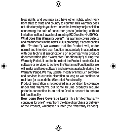 legal rights, and you may also have other rights, which vary from state to state and country to country. This Warranty does not affect any rights you have under the laws in your jurisdiction concerning the sale of consumer goods (including, without limitation, national laws implementing EC Directive 44/99/EC).What Does This Warranty Cover? This Warranty covers defects and malfunctions in the new Oculus product(s) it accompanies (the “Product”). We warrant that the Product will, under normal and intended use, function substantially in accordance with our technical speciﬁcations or accompanying product documentation (the “Warranted Functionality”) during the Warranty Period. If and to the extent the Product needs Oculus software or services to achieve the Warranted Functionality, we will make and keep software and services available during the Warranty Period. We may update, modify or limit such software and services in our sole discretion so long as we continue to maintain (or exceed) the Warranted Functionality.Product registration is not required as a condition to coverage under this Warranty, but some Oculus products require periodic connection to an online Oculus account to ensure full functionality.How Long Does Coverage Last? This limited Warranty continues for one (1) year from the date of purchase or delivery of the Product, whichever is later (the “Warranty Period”). 