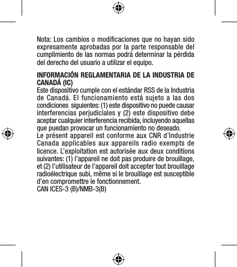 Nota: Los cambios o modiﬁcaciones que no hayan sido expresamente aprobadas por la parte responsable del cumplimiento de las normas podrá determinar la pérdida del derecho del usuario a utilizar el equipo.INFORMACIÓN REGLAMENTARIA DE LA INDUSTRIA DE CANADÁ (IC) Este dispositivo cumple con el estándar RSS de la Industria de Canadá. El funcionamiento está sujeto a las dos condiciones  siguientes: (1) este dispositivo no puede causar interferencias perjudiciales y (2) este dispositivo debe aceptar cualquier interferencia recibida, incluyendo aquellas que puedan provocar un funcionamiento no deseado.Le présent appareil est conforme aux CNR d’Industrie Canada applicables aux appareils radio exempts de licence. L’exploitation est autorisée aux deux conditions suivantes: (1) l’appareil ne doit pas produire de brouillage, et (2) l’utilisateur de l’appareil doit accepter tout brouillage radioélectrique subi, même si le brouillage est susceptible d’en compromettre le fonctionnement.CAN ICES-3 (B)/NMB-3(B)