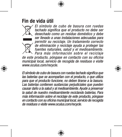 Fin de vida útilEl símbolo de cubo de basura con ruedas tachado signiﬁca que el producto no debe ser desechado como un residuo doméstico y debe ser llevado a unas instalaciones adecuadas para permitir su reciclaje. Un tratamiento correcto de eliminación y reciclaje ayuda a proteger las fuentes naturales, salud y el medioambiente. Para más información sobre el reciclaje de este producto, póngase en contacto con su oﬁcina municipal local, servicio de recogida de residuos o visite  www.oculus.com/recycle.El símbolo de cubo de basura con ruedas tachado signiﬁca que las baterías que se acompañan con el producto, o que utiliza para que el producto funcione, no deben tirarse a la basura. Las baterías contienen sustancias perjudiciales que pueden causar daño a la salud y al medioambiente. Ayude a preservar la salud de nuestro medioambiente reciclando baterías. Para más información sobre el reciclaje de este producto, póngase en contacto con su oﬁcina municipal local, servicio de recogida de residuos o visite www.oculus.com/recycle.