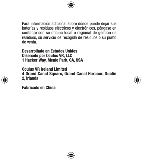 Para información adicional sobre dónde puede dejar sus baterías y residuos eléctricos y electrónicos, póngase en contacto con su oﬁcina local o regional de gestión de residuos, su servicio de recogida de residuos o su punto de venta.Desarrollado en Estados Unidos Diseñado por Oculus VR, LLC1 Hacker Way, Menlo Park, CA, USAOculus VR Ireland Limited4 Grand Canal Square, Grand Canal Harbour, Dublin 2, IrlandaFabricado en China