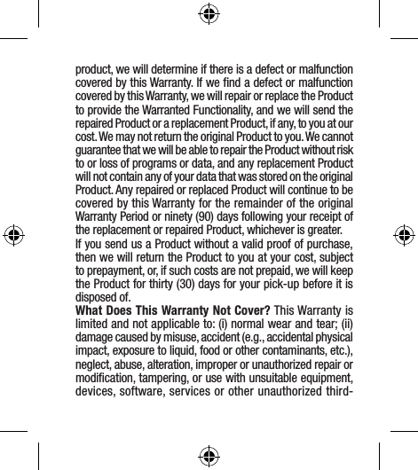 product, we will determine if there is a defect or malfunction covered by this Warranty. If we ﬁnd a defect or malfunction covered by this Warranty, we will repair or replace the Product to provide the Warranted Functionality, and we will send the repaired Product or a replacement Product, if any, to you at our cost. We may not return the original Product to you. We cannot guarantee that we will be able to repair the Product without risk to or loss of programs or data, and any replacement Product will not contain any of your data that was stored on the original Product. Any repaired or replaced Product will continue to be covered by this Warranty for the remainder of the original Warranty Period or ninety (90) days following your receipt of the replacement or repaired Product, whichever is greater.If you send us a Product without a valid proof of purchase, then we will return the Product to you at your cost, subject to prepayment, or, if such costs are not prepaid, we will keep the Product for thirty (30) days for your pick-up before it is disposed of.What Does This Warranty Not Cover? This Warranty is limited and not applicable to: (i) normal wear and tear; (ii) damage caused by misuse, accident (e.g., accidental physical impact, exposure to liquid, food or other contaminants, etc.), neglect, abuse, alteration, improper or unauthorized repair or modiﬁcation, tampering, or use with unsuitable equipment, devices, software, services or other unauthorized third-