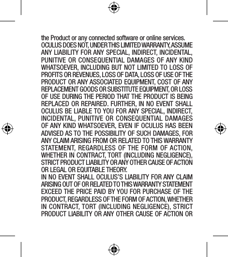 the Product or any connected software or online services.OCULUS DOES NOT, UNDER THIS LIMITED WARRANTY, ASSUME ANY LIABILITY FOR ANY SPECIAL, INDIRECT, INCIDENTAL, PUNITIVE OR CONSEQUENTIAL DAMAGES OF ANY KIND WHATSOEVER, INCLUDING BUT NOT LIMITED TO LOSS OF PROFITS OR REVENUES, LOSS OF DATA, LOSS OF USE OF THE PRODUCT OR ANY ASSOCIATED EQUIPMENT, COST OF ANY REPLACEMENT GOODS OR SUBSTITUTE EQUIPMENT, OR LOSS OF USE DURING THE PERIOD THAT THE PRODUCT IS BEING REPLACED OR REPAIRED. FURTHER, IN NO EVENT SHALL OCULUS BE LIABLE TO YOU FOR ANY SPECIAL, INDIRECT, INCIDENTAL, PUNITIVE OR CONSEQUENTIAL DAMAGES OF ANY KIND WHATSOEVER, EVEN IF OCULUS HAS BEEN ADVISED AS TO THE POSSIBILITY OF SUCH DAMAGES, FOR ANY CLAIM ARISING FROM OR RELATED TO THIS WARRANTY STATEMENT, REGARDLESS OF THE FORM OF ACTION, WHETHER IN CONTRACT, TORT (INCLUDING NEGLIGENCE), STRICT PRODUCT LIABILITY OR ANY OTHER CAUSE OF ACTION OR LEGAL OR EQUITABLE THEORY.IN NO EVENT SHALL OCULUS’S LIABILITY FOR ANY CLAIM ARISING OUT OF OR RELATED TO THIS WARRANTY STATEMENT EXCEED THE PRICE PAID BY YOU FOR PURCHASE OF THE PRODUCT, REGARDLESS OF THE FORM OF ACTION, WHETHER IN CONTRACT, TORT (INCLUDING NEGLIGENCE), STRICT PRODUCT LIABILITY OR ANY OTHER CAUSE OF ACTION OR 