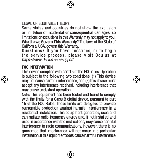 LEGAL OR EQUITABLE THEORY.Some states and countries do not allow the exclusion or limitation of incidental or consequential damages, so limitations or exclusions in this Warranty may not apply to you.What Laws Govern This Warranty? The laws of the State of California, USA, govern this Warranty. Questions? If you have questions, or to begin the service process, please visit Oculus at  https://www.Oculus.com/support. FCC INFORMATION This device complies with part 15 of the FCC rules. Operation is subject to the following two conditions: (1) This device may not cause harmful interference, and (2) this device must accept any interference received, including interference that may cause undesired operation.Note: This equipment has been tested and found to comply with the limits for a Class B digital device, pursuant to part 15 of the FCC Rules. These limits are designed to provide reasonable protection against harmful interference in a residential installation. This equipment generates, uses and can radiate radio frequency energy and, if not installed and used in accordance with the instructions, may cause harmful interference to radio communications. However, there is no guarantee that interference will not occur in a particular installation. If this equipment does cause harmful interference 