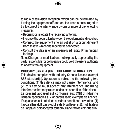 to radio or television reception, which can be determined by turning the equipment off and on, the user is encouraged to try to correct the interference by one or more of the following measures:• Reorient or relocate the receiving antenna.• Increase the separation between the equipment and receiver.• Connect the equipment into an outlet on a circuit different from that to which the receiver is connected.• Consult the dealer or an experienced radio/TV technician for help.Note: Changes or modiﬁcations not expressly approved by the party responsible for compliance could void the user’s authority to operate the equipment.INDUSTRY CANADA (IC) REGULATORY INFORMATION This device complies with Industry Canada licence-exempt RSS standard(s). Operation is subject to the following two conditions: (1) this device may not cause interference, and (2) this device must accept any interference, including interference that may cause undesired operation of the device.Le présent appareil est conforme aux CNR d’Industrie Canada applicables aux appareils radio exempts de licence. L’exploitation est autorisée aux deux conditions suivantes : (1) l’appareil ne doit pas produire de brouillage, et (2) l’utilisateur de l’appareil doit accepter tout brouillage radioélectrique subi, 
