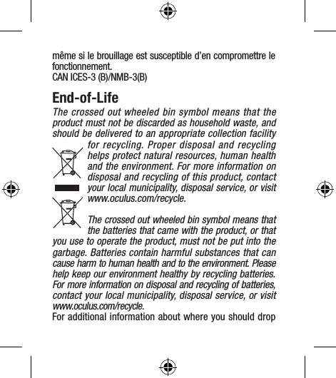 même si le brouillage est susceptible d’en compromettre le fonctionnement.CAN ICES-3 (B)/NMB-3(B)End-of-LifeThe crossed out wheeled bin symbol means that the product must not be discarded as household waste, and should be delivered to an appropriate collection facility for recycling. Proper disposal and recycling helps protect natural resources, human health and the environment. For more information on disposal and recycling of this product, contact your local municipality, disposal service, or visit  www.oculus.com/recycle.The crossed out wheeled bin symbol means that the batteries that came with the product, or that you use to operate the product, must not be put into the garbage. Batteries contain harmful substances that can cause harm to human health and to the environment. Please help keep our environment healthy by recycling batteries. For more information on disposal and recycling of batteries, contact your local municipality, disposal service, or visit  www.oculus.com/recycle.For additional information about where you should drop 