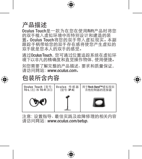产品描述Oculus Touch是一款为在您在使用Rift产品时将您的双手植入虚拟环境中而特别设计和建造的装置。Oculus Touch将您的双手带入虚拟现实。本副跟踪手柄带给您的双手存在感将使您产生虚拟的双手就是您本人的双手的感觉。通过Oculus Touch，您可通过位置追踪系统在虚拟环境下以非凡的精确度和直觉操作物体，使用便捷。如您需要了解完整的产品描述、要求和质量保证，请访问网站：www.oculus.com。包装所含内容Oculus Touch  (型号: TO-L (左) 和 TO-R (右))Oculus  传 感 器 (型号: 3P-A)用于Rock Band™虚拟现实吉他控制器的连接器注意：设置指导、最佳实践及故障修理的相关内容请访问网站：www.oculus.com/setup。