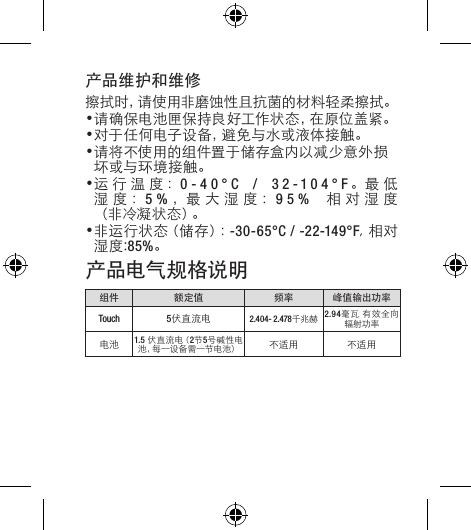 产品维护和维修擦拭时，请使用非磨蚀性且抗菌的材料轻柔擦拭。•请确保电池匣保持良好工作状态，在原位盖紧。•对于任何电子设备，避免与水或液体接触。•请将不使用的组件置于储存盒内以减少意外损坏或与环境接触。•运行温度：0-40°C / 32-104°F。最 低湿度：5%，最 大 湿 度 ：95% 相对湿度（ 非 冷 凝 状 态 ）。•非 运 行 状 态（ 储 存 ）：-30-65°C / -22-149°F,相对湿度:85%。产品电气规格说明组件 额定值 频率 峰值输出功率Touch 5伏直流电 2.404- 2.478千兆赫 2.94毫瓦 有效全向辐射功率电池 1.5 伏 直 流 电（ 2节5号碱性电池 ，每 一 设 备 需 一 节 电 池 ） 不适用 不适用