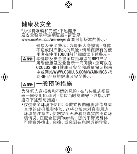 健康及安全*为 保 持 准 确 和 完 整 ，下 述 健 康及安全警示将定期更新。请登录 www.oculus.com/warnings 查看最新版本的警示。健康及安全警示：为降低人身损害、身体不适或财产损失的风险，请确保所有的使用者在使用TOUCH前 仔 细 阅 读 下 述 警 示。本健康及安全警示应当与您的RIFT产品所 附 健 康 及 安 全 警 示 一 同 阅 读。您 可 以 在OCULUS RIFT健康及安全和质量保证指南中或网站WWW.OCULUS.COM/WARNINGS 找到RIFT产 品 的 健 康 及 安 全 警 示。 一般预防措施为降低人身损害和不适的风险，在与头戴式视图器一同使用Touch时，您应当时刻遵守下述指示并遵 守 下 述 预 防 措 施。:• 仅供安全环境下使用：头戴式视图器将营造身临其境的虚拟现实体验，这将分散您对真实周边环境的注意力，使您完全无法看到真实的周边环境情况，在配合使用Touch时 ，您 的 手 臂 或 身 体可 能 意 外 撞 击 、碰 撞 、或 碰 到 在 您 附 近 的 异 物 。 