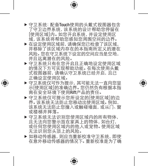 f守 卫 系 统 ：配 备 Touch使用的头戴式视图器包含了守卫边界系统，该系统的设计帮助您停留在[使用区域]内。如您开启系统，并设定使用区域，该系统将帮助您感知您周围空间的边界。f在设定使用区域前，请确保您已检查了该区域，并移除了该区域内存在的本指南所定义的潜在风险。您在守卫系统下设定的空间应当是空地，并且远离潜在的风险。f守卫系统只有在您开启且正确地设定使用区域的情况下方可实现帮助功能。在每次使用头戴式视图器前，请确认守卫系统已经开启，且已正确设定使用区域。f守 卫 系 统 仅 可 作 为 提 示 ，其 可 能 无 法 一 直 向 您 显示[使用区域]的准确边界。您仍然负有根据本指南在安全环境下使用Rift产品的责任。f守卫系统仅可提示您所设定的[使用区域]的边界。该系统无法防止您移动出使用区域。例如，该系统无法防止您撞入或触碰墙面，或从门、窗或楼梯井摔落。f守卫系统无法识别您使用区域内的所有物体，且无法向您警示放在家具上的物体，如台灯，或任何您使用区域内的他人或宠物。使用区域无法识别您头顶上的风险。f如移动传感器，则应当重新校准守卫系统，即使在意外移动传感器的情况下。重新校准是为了确