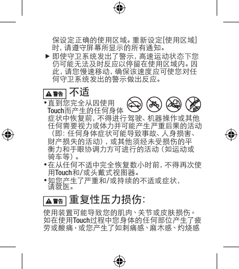 保设定正确的使用区域。重新设定[使用区域]时 ，请 遵 守 屏 幕 所 显 示 的 所 有 通 知 。f即 使 守 卫 系 统 发 出 了 警 示 ，高 速 运 动 状 态 下 您仍可能无法及时反应以停留在使用区域内。因此，请您慢速移动，确保该速度应可使您对任何守卫系统发出的警示做出反应。 不适•直到您完全从因使用Touch而产生的任何身体症状中恢复前，不得进行驾驶、机器操作或其他任何需要视力或体力并可能产生严重后果的活动（即：任何身体症状可能导致事故、人身损害、财产损失的活动），或其他须经未受损伤的平衡力和手眼协调力方可进行的活动（如运动或骑 车 等 ）。•在从任何不适中完全恢复数小时前，不得再次使用Touch和/或头戴式视图器。•如您产生了严重和/或持续的不适或症状，请就医。 重复性压力损伤：使用装置可能导致您的肌肉、关节或皮肤损伤。如在使用Touch过程 中您 身 体 的 任 何部 位 产生了疲劳 或 酸 痛，或 您 产 生 了 如 刺 痛 感、麻 木 感、灼 烧 感
