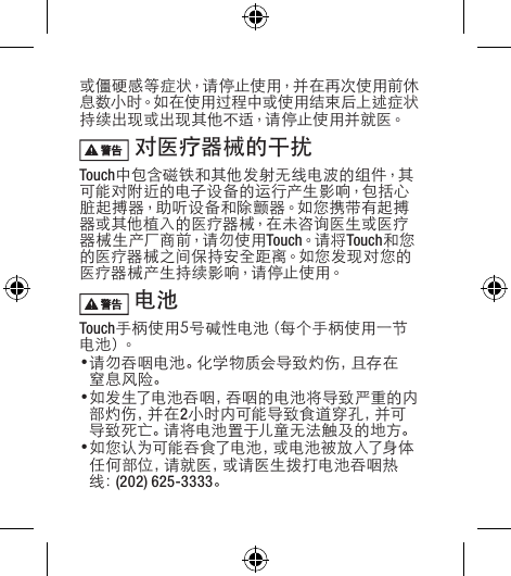或僵硬感等症状，请停止使用，并在再次使用前休息数小时。如在使用过程中或使用结束后上述症状持续出现或出现其他不适，请停止使用并就医。  对医疗器械的干扰Touch中包含磁铁和其他发射无线电波的组件，其可能对附近的电子设备的运行产生影响，包括心脏起搏器，助听设备和除颤器。如您携带有起搏器或其他植入的医疗器械，在未咨询医生或医疗器 械 生 产 厂 商 前，请 勿 使 用 Touch。请将 Touch和您的 医 疗器 械 之间 保 持 安 全 距 离。如 您 发 现 对 您 的医疗器械产生持续影响，请停止使用。 电池 Touch手柄使用5号碱性电池（每个手柄使用一节电 池 ）。•请 勿 吞 咽 电 池 。化 学 物 质 会 导 致 灼 伤 ，且 存 在窒息风险。•如发生了电池吞咽，吞咽的电池将导致严重的内部 灼 伤 ，并 在 2小 时 内 可 能 导 致 食 道 穿 孔 ，并 可导致死亡。请将电池置于儿童无法触及的地方。•如您认为可能吞食了电池，或电池被放入了身体任何部位，请就医，或请医生拨打电池吞咽热线：(202) 625-3333。