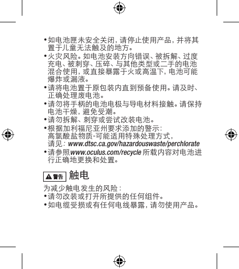 •如电池匣未安全关闭，请停止使用产品，并将其置 于儿童 无 法 触 及 的 地 方。•火灾风险。如电池安装方向错误、被拆解、过度充电、被刺穿、压碎、与其他类型或二手的电池混合使用，或直接暴露于火或高温下，电池可能爆炸或漏液。•请将电池置于原包装内直到预备使用。请及时、正确处理废电池。•请勿将手柄的电池电极与导电材料接触。请保持电池干燥，避免受潮。•请勿拆解、刺穿或尝试改装电池。•根据加利福尼亚州要求添加的警示：高氯酸盐物质-可能适用特殊处理方式，请见：www.dtsc.ca.gov/hazardouswaste/perchlorate•请参照www.oculus.com/recycle所载内容对电池进行正确地更换和处置。 触电 为减少触电发生的风险：  •请勿改装或打开所提供的任何组件。•如电缆受损或有任何电线暴露，请勿使用产品。