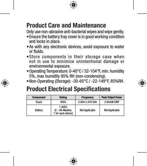 Product Care and MaintenanceOnly use non-abrasive anti-bacterial wipes and wipe gently.• Ensure the battery tray cover is in good working condition and locks in place.• As with any electronic devices, avoid exposure to water or ﬂuids.• Store components in their storage case when not in use to minimize unintentional damage or  environmental exposure. • Operating Temperature: 0-40°C / 32-104°F, min. humidity 5%, max humidity 95% RH (non-condensing).• Non-Operating (Storage): -30-65°C / -22-149°F, 85%RH.Product Electrical SpeciﬁcationsComponent Rating Frequency Peak Output PowerTouch 5VDC 2.404-2.478 GHz 2.94mW EIRPBattery1.5VDC (2 – AA Alkaline, 1 for each device)Not Applicable Not Applicable