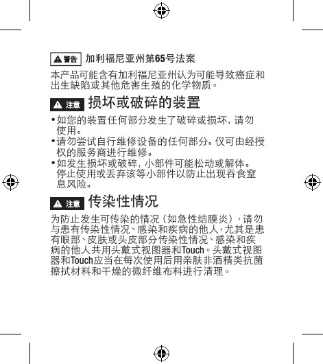  加利福尼亚州第65号法案 本产品可能含有加利福尼亚州认为可能导致癌症和出生缺陷或其他危害生殖的化学物质。 损坏或破碎的装置•如您的装置任何部分发生了破碎或损坏，请勿使用。•请勿尝试自行维修设备的任何部分。仅可由经授权的服务商进行维修。•如发生损坏或破碎，小部件可能松动或解体。停止使用或丢弃该等小部件以防止出现吞食窒息风险。 传染性情况 为防止发生可传染的情况（如急性结膜炎），请勿与患有传染性情况、感染和疾病的他人，尤其是患有眼部、皮肤或头皮部分传染性情况、感染和疾病的他人共用头戴式视图器和Touch。头 戴 式 视 图器和Touch应当在每次使用后用亲肤非酒精类抗菌擦拭材料和干燥的微纤维布料进行清理。