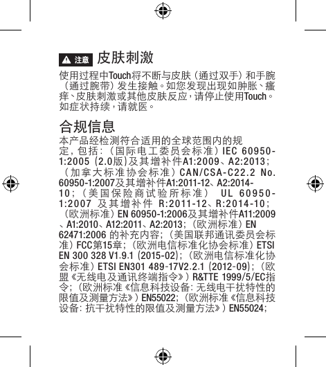  皮肤刺激 使用过程中Touch将 不 断 与 皮 肤（ 通 过 双 手 ）和 手 腕（通过腕带）发生接触。如您发现出现如肿胀、瘙痒、皮肤刺激或其他皮肤反应，请停止使用Touch。如症状持续，请就医。合规信息本产品经检测符合适用的全球范围内的规定 ， 包 括 ：（ 国 际 电 工 委 员 会 标 准 ） IEC 60950-1:2005(2.0版)及其增补件A1:2009、A2:2013；（加拿大标准协会标准）CAN/CSA-C22.2No.60950-1:2007及其增补件A1:2011-12、A2:2014-10；（美国保险商试验所标准） UL 60950-1:2007 及其增补件 R:2011-12、R:2014-10；（欧洲标准）EN 60950-1:2006及其增补件A11:2009、A1:2010、A12:2011、A2:2013；（ 欧 洲 标 准 ） EN62471:2006的补充内容；（美国联邦通讯委员会标准）FCC第15章；（欧洲电信标准化协会标准）ETSI EN 300 328 V1.9.1(2015-02)；（欧洲电信标准化协会标准）ETSI EN301 489-17V2.2.1(2012-09) ；（ 欧盟《无线电及通讯终端指令》）R&amp;TTE 1999/5/EC指令 ；（ 欧 洲 标 准 《 信 息 科 技 设 备 ： 无 线 电 干 扰 特 性 的限 值 及 测 量 方 法 》）EN55022；（ 欧 洲 标 准 《 信 息 科 技设 备 ：抗 干 扰 特 性 的 限 值 及 测 量 方 法 》）EN55024；