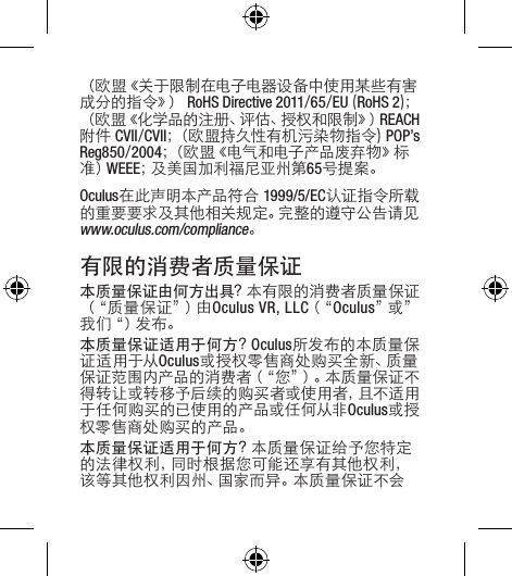 （ 欧 盟《 关 于 限 制 在 电 子 电 器 设 备 中 使 用 某 些 有 害成 分 的 指 令 》）  RoHS Directive 2011/65/EU(RoHS 2)；（欧盟《化学品的注册、评估、授权和限制》）REACH附件CVII/CVII；（欧盟持久性有机污染物指令)POP’sReg850/2004；（欧盟《电气和电子产品废弃物》标准）WEEE；及 美 国 加 利 福 尼 亚 州 第 65号提案。Oculus在此声明本产品符合1999/5/EC认证指令所载的重要要求及其他相关规定。完整的遵守公告请见www.oculus.com/compliance。有限的消费者质量保证本质量保证由何方出具？本有限的消费者质量保证（“ 质 量 保 证 ”）由 Oculus VR, LLC（“ Oculus”或 ”我 们“ ）发 布 。 本质量保证适用于何方？Oculus所发布的本质量保证适用于从Oculus或授权零售商处购买全新、质量保证范围内产品的消费者（“您”）。本质量保证不得转让或转移予后续的购买者或使用者，且不适用于任何购买的已使用的产品或任何从非Oculus或授权零售商处购买的产品。本质量保证适用于何方？本质量保证给予您特定的法律权利，同时根据您可能还享有其他权利，该等其他权利因州、国家而异。本质量保证不会