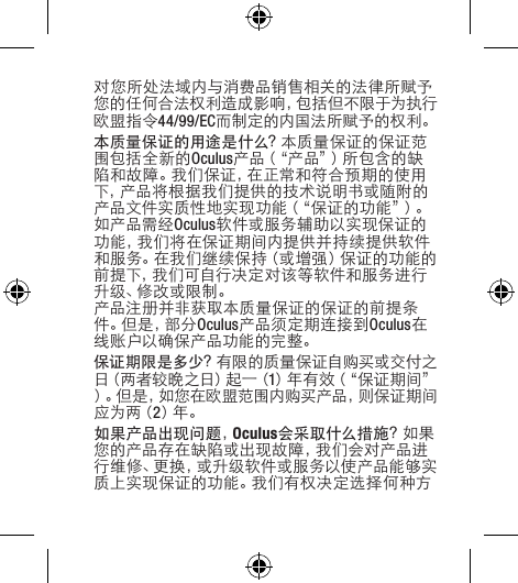 对您所处法域内与消费品销售相关的法律所赋予您的任何合法权利造成影响，包括但不限于为执行欧盟指令44/99/EC而制定的内国法所赋予的权利。本质量保证的用途是什么？本质量保证的保证范围包括全新的Oculus产品（“产品”）所包含的缺陷 和 故 障 。我 们 保 证 ，在 正 常 和 符 合 预 期 的 使 用下，产品将根据我们提供的技术说明书或随附的产品文件实质性地实现功能（“保证的功能”）。如产品需经Oculus软件或服务辅助以实现保证的功能，我们将在保证期间内提供并持续提供软件和服务。在我们继续保持（或增强）保证的功能的前提下，我们可自行决定对该等软件和服务进行升 级 、修 改 或 限 制 。产品注册并非获取本质量保证的保证的前提条件 。但 是 ，部 分 Oculus产品须定期连接到Oculus在线账户以确保产品功能的完整。保证期限是多少？有限的质量保证自购买或交付之日（ 两 者 较 晚 之 日 ）起 一（ 1）年有效（“保证期间”）。但是，如您在欧盟范围内购买产品，则保证期间应 为 两（ 2）年 。如果产品出现问题，Oculus会采取什么措施？如果您的产品存在缺陷或出现故障，我们会对产品进行维修、更换，或升级软件或服务以使产品能够实质上实现保证的功能。我们有权决定选择何种方