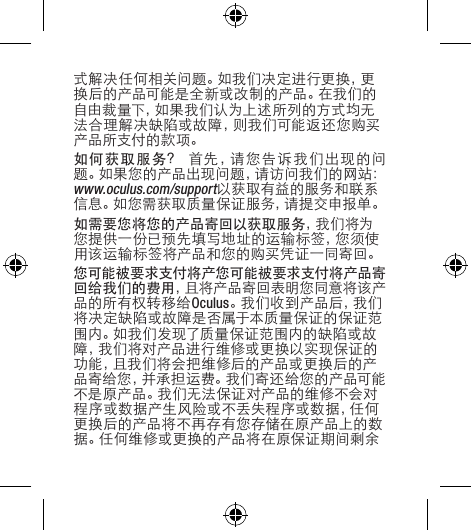 式解决任何相关问题。如我们决定进行更换，更换后的产品可能是全新或改制的产品。在我们的自由裁量下，如果我们认为上述所列的方式均无法合理解决缺陷或故障，则我们可能返还您购买产品所支付的款项。如何获取服务？首先，请您告诉我们出现的问题。如果您的产品出现问题，请访问我们的网站：www.oculus.com/support以获取有益的服务和联系信息。如您需获取质量保证服务，请提交申报单。如需要您将您的产品寄回以获取服务，我 们 将 为您提供一份已预先填写地址的运输标签，您须使用该运输标签将产品和您的购买凭证一同寄回。您可能被要求支付将产您可能被要求支付将产品寄回给我们的费用，且将产品寄回表明您同意将该产品的所有权转移给Oculus。我们收到产品后，我们将决定缺陷或故障是否属于本质量保证的保证范围内。如我们发现了质量保证范围内的缺陷或故障，我们将对产品进行维修或更换以实现保证的功能，且我们将会把维修后的产品或更换后的产品寄给您，并承担运费。我们寄还给您的产品可能不是原产品。我们无法保证对产品的维修不会对程序或数据产生风险或不丢失程序或数据，任何更换后的产品将不再存有您存储在原产品上的数据。任何维修或更换的产品将在原保证期间剩余