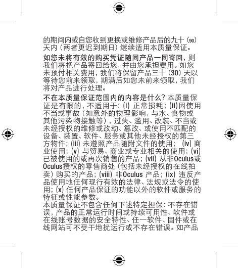 的期间内或自您收到更换或维修产品后的九十（90）天内（两者更迟到期日）继续适用本质量保证。如您未将有效的购买凭证随同产品一同寄回，则我们将把产品寄回给您，并由您承担费用。如您未预付相关费用，我们将保留产品三十（30）天 以等待您前来领取，期满后如您未前来领取，我们将对产品进行处理。不在本质量保证范围内的内容是什么？本质量保证是有限的，不适用于：(i)  正 常 损 耗 ；( ii)因使用不当或事故（如意外的物理影响，与水、食物或其他污染物接触等），过失、滥用、改装、不当或未经授权的维修或改动、篡改、或使用不匹配的设备、装置、软件、服务或其他未经授权的第三方 物 件 ；( iii)未遵照产品随附文件的使用；(iv)商业 使 用 ；( v)与贸易、商业或专业相关的使用；(vi)已被使用的或再次销售的产品；(vii)从非Oculus或Oculus授权的零售商处（包括未经授权的在线拍卖 ）购 买 的 产 品 ；( viii)非Oculus 产 品 ；( ix)违反产品使用地任何现行有效的法律、法规或法令的使用 ；( x)任何产品保证的功能以外的软件或服务的特征或性能参数。本质量保证不包含任何下述特定担保：不存在错误，产品的正常运行时间或持续可用性、软件或在线账号数据的安全特性、任一软件、固件或在线网站可不受干地扰运行或不存在错误。如产品