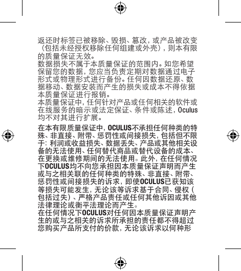 返还时标签已被移除、毁损、篡改，或产品被改变（ 包 括 未 经 授 权 移 除 任 何 组 建 或 外 壳 ），则 本 有 限的质量保证无效。数据损失不属于本质量保证的范围内。如您希望保留您的数据，您应当负责定期对数据通过电子形式或物理形式进行备份。任何因数据还原、数据移动、数据安装而产生的损失或成本不得依据本质量保证进行报销。本质量保证中，任何针对产品或任何相关的软件或在线服务的暗示或法定保证、条件或陈述，Oculus均不对其进行扩展。在本有限质量保证中，OCULUS不承担任何种类的特殊、非直接、附带、惩罚性或间接损失，包括但不限于：利润或收益损失、数据丢失、产品或其他相关设备的无法使用、任何替代商品或替代设备的成本、在更换或维修期间的无法使用。此外，在任何情况下OCULUS均不向您承担因本质量保证声明而产生或与之相关联的任何种类的特殊、非直接、附带、惩 罚 性 或 间 接 损 失 的 诉 求 ，即 使 OCULUS已获知该等损失可能发生，无论该等诉求基于合同、侵权（包括过失）、严格产品责任或任何其他诉因或其他法律理论或衡平法理论而产生。在任何情况下OCULUS对任何因本质量保证声明产生的或与之相关的诉求所承担的责任都不得超过您购买产品所支付的价款，无论该诉求以何种形