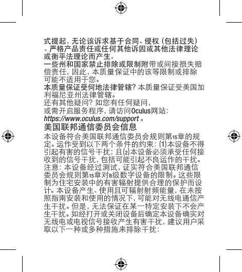 式提起，无论该诉求基于合同、侵权（包括过失）、严格产品责任或任何其他诉因或其他法律理论或衡平法理论而产生。一些州和国家禁止排除或限制附带或间接损失赔偿责任，因此，本质量保证中的该等限制或排除可能不适用于您。本质量保证受何地法律管辖？本质量保证受美国加利福尼亚州法律管辖。还有其他疑问？如您有任何疑问，或 需 开 启 服 务 程 序 ，请 访 问 Oculus网站：https://www.oculus.com/support。美国联邦通信委员会信息本设备符合美国联邦通信委员会规则第15章的规定 。运 作 受 到 以 下 两 个 条 件 的 约 束 ：( 1)本设备不得引起有害的信号干扰；且(2)本设备必须承受任何接收到的信号干扰，包括可能引起不良运作的干扰。注意：本设备经过测试，证实符合美国联邦通信委员会规则第15章对B级数字设备的限制。这些限制为住宅安装中的有害辐射提供合理的保护而设计。本设备产生、使用且可辐射射频能量，在未按照指南安装和使用的情况下，可能对无线电通信产生干扰。但是，无法保证在某一特定安装下不会产生干扰。如经打开或关闭设备后确定本设备确实对无线电或电视信号接收产生有害干扰，建议用户采取以下一种或多种措施来排除干扰：
