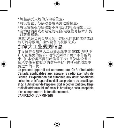 •调整接受天线的方向或位置。•将设备置于与接收器距离更远的位置。•将设备接在与接收器不同电流的电流输出口上。•咨询经销商或有经验的电台/电视信号技术人员以获得帮助。注意：未经负有合规义务一方明示同意的改动或改装可能导致用户操作设备的权限无效。加拿大工业规则信息  本 设 备 符 合 加 拿 大 工 业 部 无 线 电 信（ RSS）规 则 下许 可 证 豁 免 的 要 求 。运 作 受 到 以 下 两 个 条 件 的 约束 ：( 1)本设备不得引起信号干扰；且(2)本设备必须承受任何接收到的信号干扰，包括可能引起不良运作的干扰。Le présent appareil est conforme aux CNR d’Industrie Canada applicables aux appareils radio exempts de licence. L’exploitation est autorisée aux deux conditions suivantes : (1) l’appareil ne doit pas produire de brouillage, et (2) l’utilisateur de l’appareil doit accepter tout brouillage radioélectrique subi, même si le brouillage est susceptible d’en compromettre le fonctionnement. CAN ICES-3 (B)/NMB-3(B)