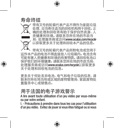 寿命终结带有叉号的轮箱代表产品不得作为家庭垃圾处理，应当寄往适当的回收机构用于回收。正确的处理和回收将有助于保护自然资源、人类健康和环境。请联系您所在地的市政当局、处理服务商或访问www.oculus.com/recycle以获取更多关于处理和回收本产品的信息。带有叉号的轮箱代表产品所附电池或您用于运作本产品的电池不得直接放入垃圾箱内。电池含有可能有害人类健康和环境的有害物质。请回收电池以保护我们的环境健康。请联系您所在地的市政当局、处理服务商或访问www.oculus.com/recycle以获取更多关于处理和回收电池的信息。更多关于何处丢弃电池、电气和电子垃圾的信息，请联系你所在地当地或区域的废物管理局、家庭废物处置服务中心或销售点。用于法国的电子游戏警示A lire avant toute utilisation d’un jeu vidéo par vous-même ou par votre enfant.I. - Précautions à prendre dans tous les cas pour l’utilisation d’un jeu vidéo.  Evitez de jouer si vous êtes fatigué ou si vous 