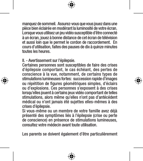 manquez de sommeil.  Assurez-vous que vous jouez dans une pièce bien éclairée en modérant la luminosité de votre écran.  Lorsque vous utilisez un jeu vidéo susceptible d’être connecté à un écran, jouez à bonne distance de cet écran de télévision et aussi loin que le permet le cordon de raccordement.  En cours d’utilisation, faites des pauses de dix à quinze minutes toutes les heures.II. - Avertissement sur l’épilepsie.Certaines personnes sont susceptibles de faire des crises d’épilepsie comportant, le cas échéant, des pertes de conscience à la vue, notamment, de certains types de stimulations lumineuses fortes:  succession rapide d’images ou répétition de ﬁgures géométriques simples, d’éclairs ou d’explosions. Ces personnes s’exposent à des crises lorsqu’elles jouent à certains jeux vidéo comportant de telles stimulations, alors même qu’elles n’ont pas d’antécédent médical ou n’ont jamais été sujettes elles-mêmes à des crises d’épilepsie.Si vous-même ou un membre de votre famille avez déjà présenté des symptômes liés à l’épilepsie (crise ou perte de conscience) en présence de stimulations lumineuses, consultez votre médecin avant toute utilisation.Les parents se doivent également d’être particulièrement 